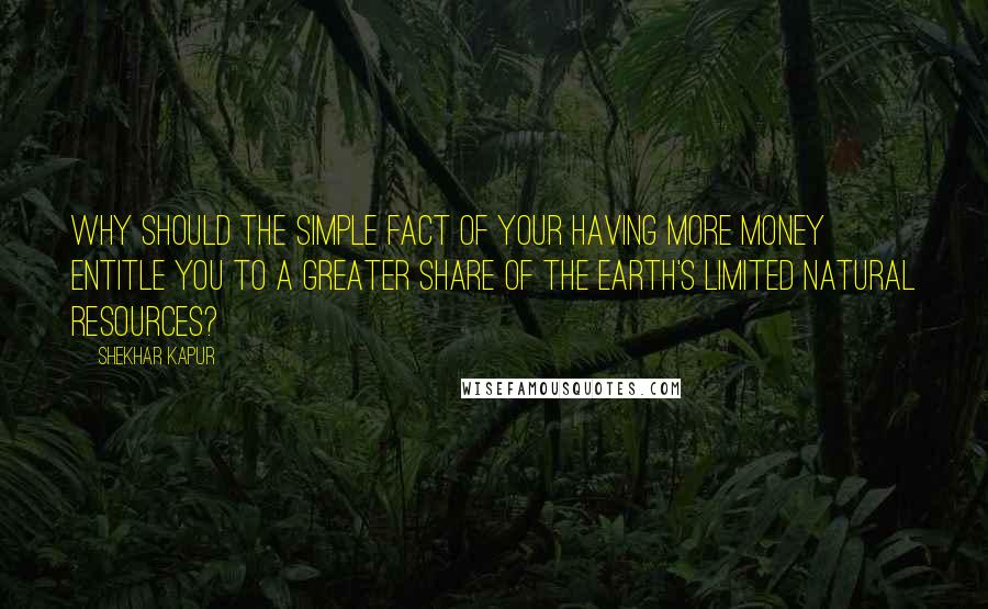 Shekhar Kapur Quotes: Why should the simple fact of your having more money entitle you to a greater share of the Earth's limited natural resources?