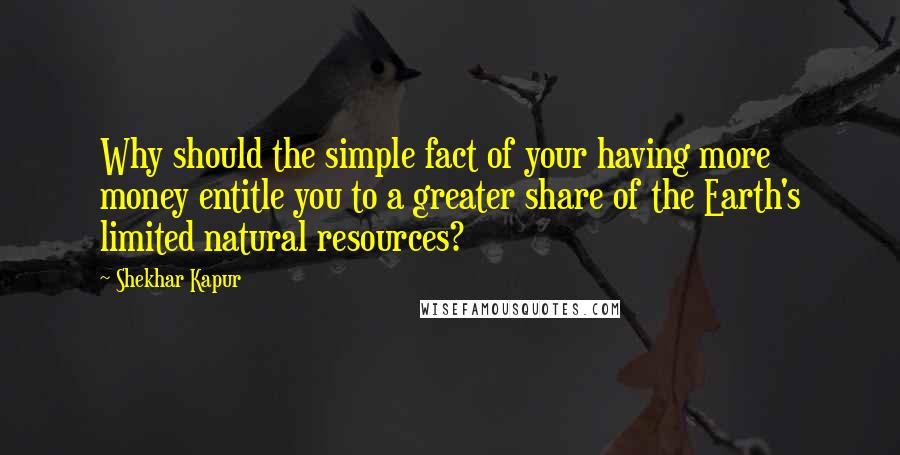 Shekhar Kapur Quotes: Why should the simple fact of your having more money entitle you to a greater share of the Earth's limited natural resources?