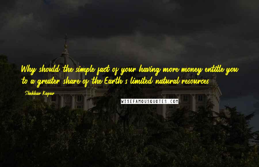 Shekhar Kapur Quotes: Why should the simple fact of your having more money entitle you to a greater share of the Earth's limited natural resources?