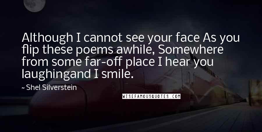 Shel Silverstein Quotes: Although I cannot see your face As you flip these poems awhile, Somewhere from some far-off place I hear you laughingand I smile.