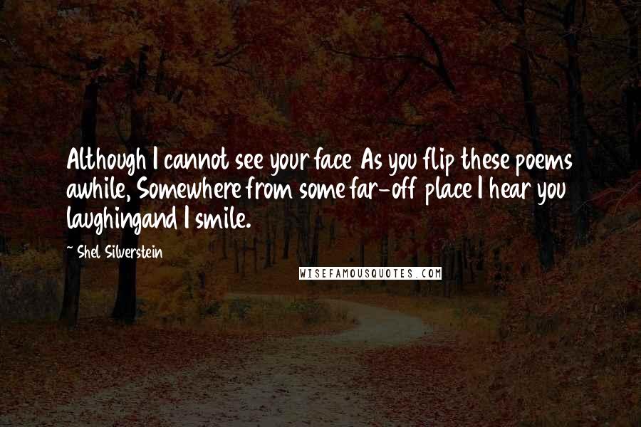 Shel Silverstein Quotes: Although I cannot see your face As you flip these poems awhile, Somewhere from some far-off place I hear you laughingand I smile.