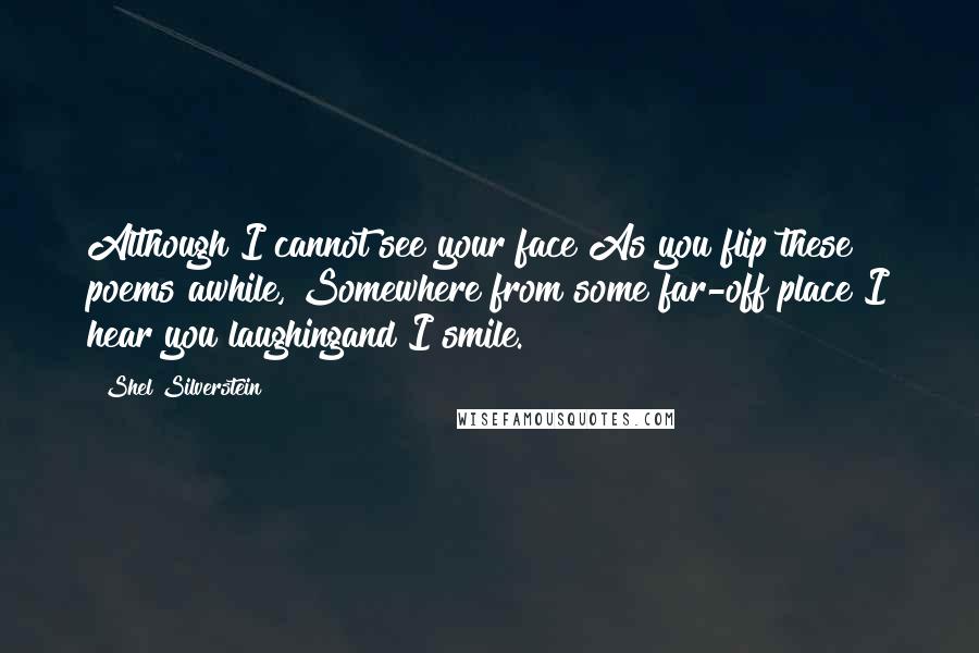 Shel Silverstein Quotes: Although I cannot see your face As you flip these poems awhile, Somewhere from some far-off place I hear you laughingand I smile.