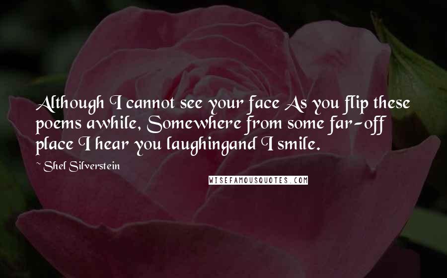 Shel Silverstein Quotes: Although I cannot see your face As you flip these poems awhile, Somewhere from some far-off place I hear you laughingand I smile.
