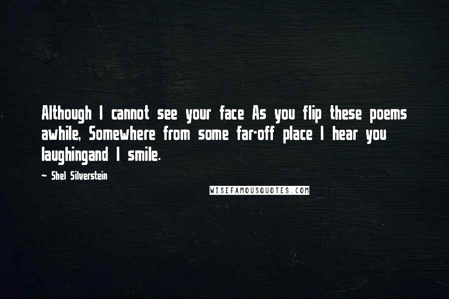 Shel Silverstein Quotes: Although I cannot see your face As you flip these poems awhile, Somewhere from some far-off place I hear you laughingand I smile.