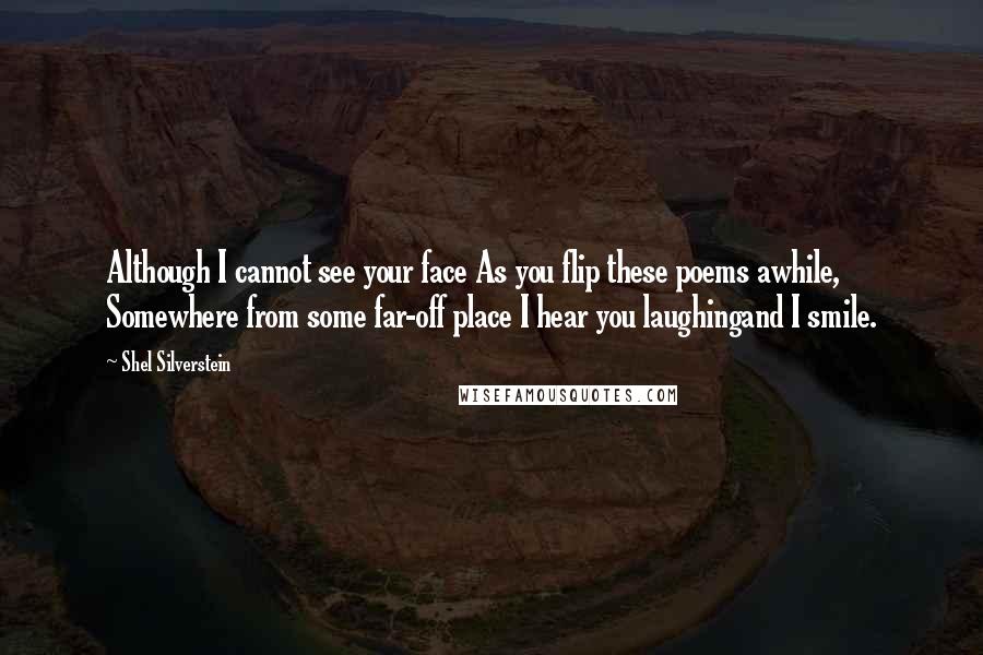 Shel Silverstein Quotes: Although I cannot see your face As you flip these poems awhile, Somewhere from some far-off place I hear you laughingand I smile.