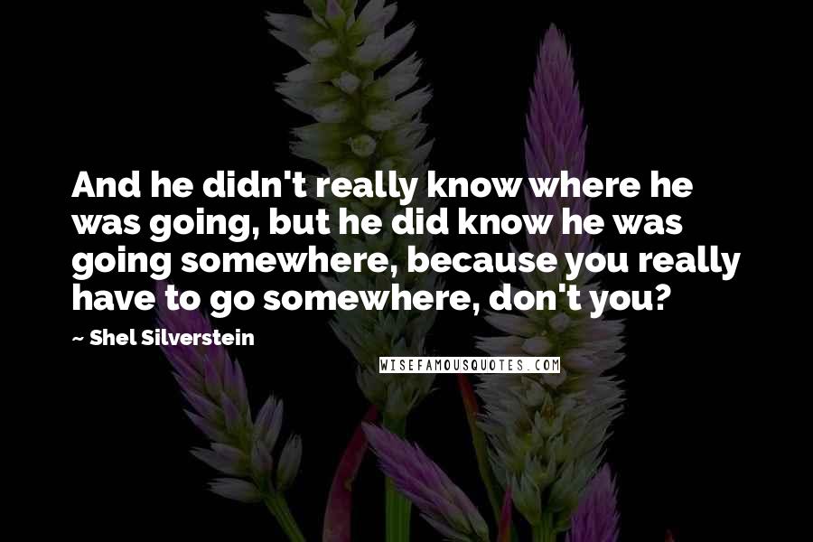 Shel Silverstein Quotes: And he didn't really know where he was going, but he did know he was going somewhere, because you really have to go somewhere, don't you?
