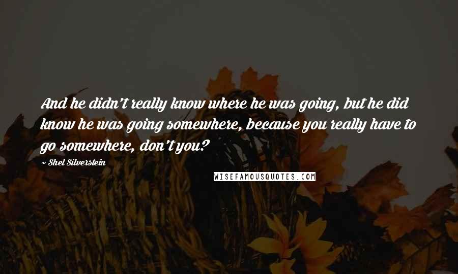 Shel Silverstein Quotes: And he didn't really know where he was going, but he did know he was going somewhere, because you really have to go somewhere, don't you?