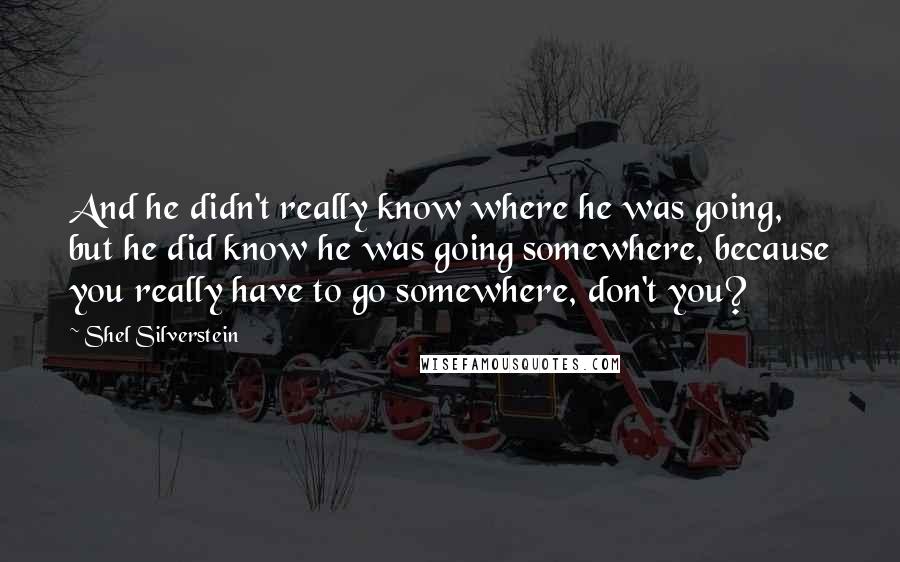 Shel Silverstein Quotes: And he didn't really know where he was going, but he did know he was going somewhere, because you really have to go somewhere, don't you?