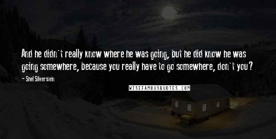 Shel Silverstein Quotes: And he didn't really know where he was going, but he did know he was going somewhere, because you really have to go somewhere, don't you?