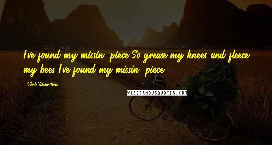 Shel Silverstein Quotes: I've found my missin' piece So grease my knees and fleece my bees I've found my missin' piece!