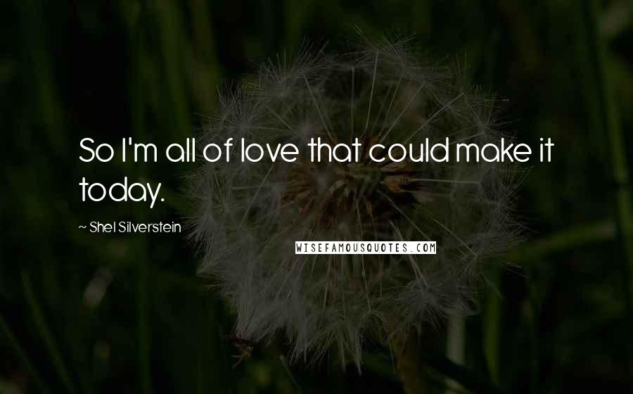 Shel Silverstein Quotes: So I'm all of love that could make it today.