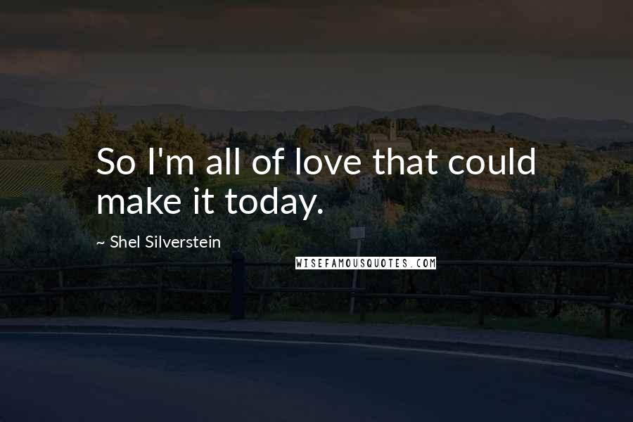 Shel Silverstein Quotes: So I'm all of love that could make it today.