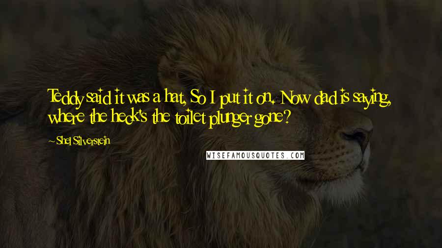 Shel Silverstein Quotes: Teddy said it was a hat, So I put it on. Now dad is saying, where the heck's the toilet plunger gone?