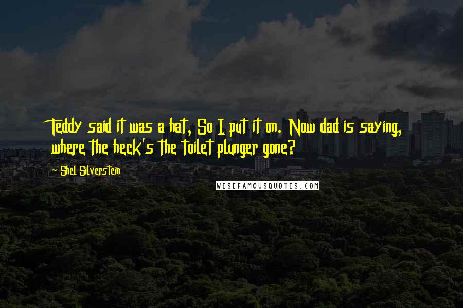 Shel Silverstein Quotes: Teddy said it was a hat, So I put it on. Now dad is saying, where the heck's the toilet plunger gone?