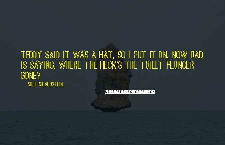 Shel Silverstein Quotes: Teddy said it was a hat, So I put it on. Now dad is saying, where the heck's the toilet plunger gone?