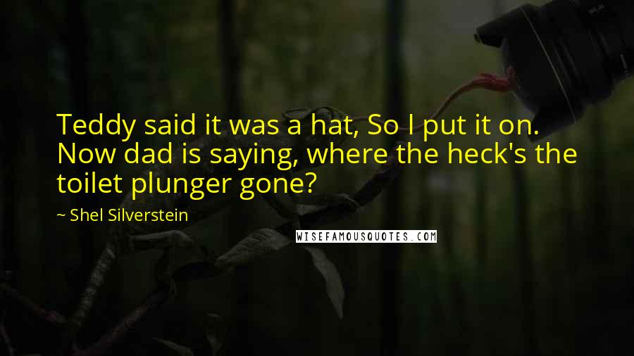 Shel Silverstein Quotes: Teddy said it was a hat, So I put it on. Now dad is saying, where the heck's the toilet plunger gone?