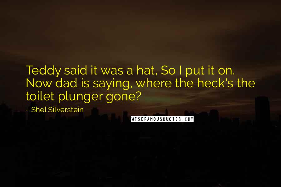Shel Silverstein Quotes: Teddy said it was a hat, So I put it on. Now dad is saying, where the heck's the toilet plunger gone?
