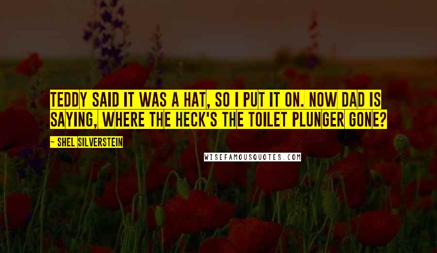 Shel Silverstein Quotes: Teddy said it was a hat, So I put it on. Now dad is saying, where the heck's the toilet plunger gone?