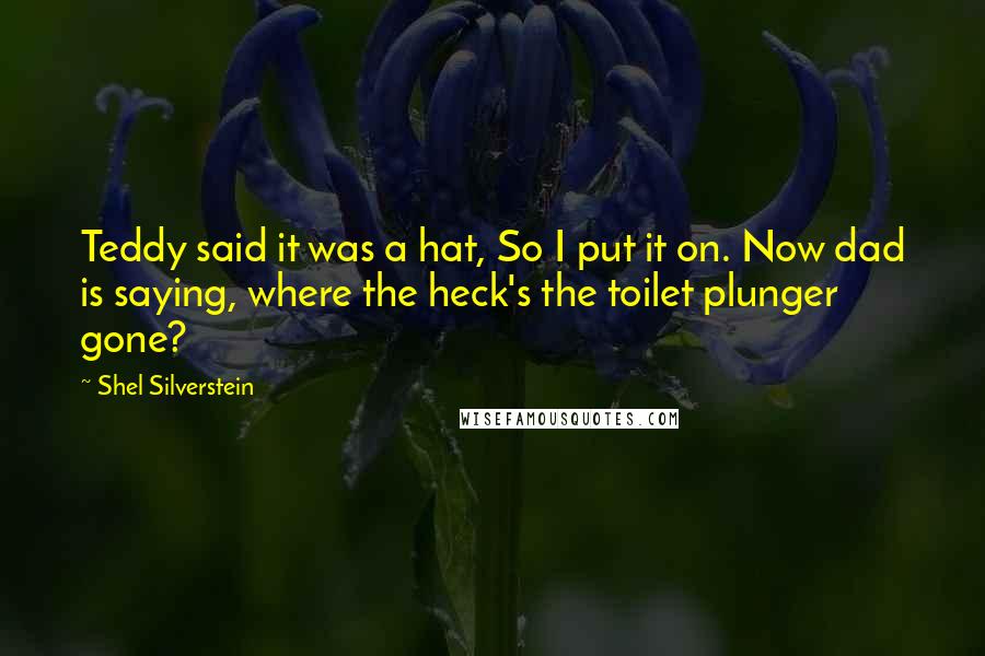 Shel Silverstein Quotes: Teddy said it was a hat, So I put it on. Now dad is saying, where the heck's the toilet plunger gone?