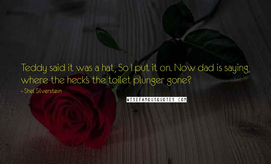 Shel Silverstein Quotes: Teddy said it was a hat, So I put it on. Now dad is saying, where the heck's the toilet plunger gone?