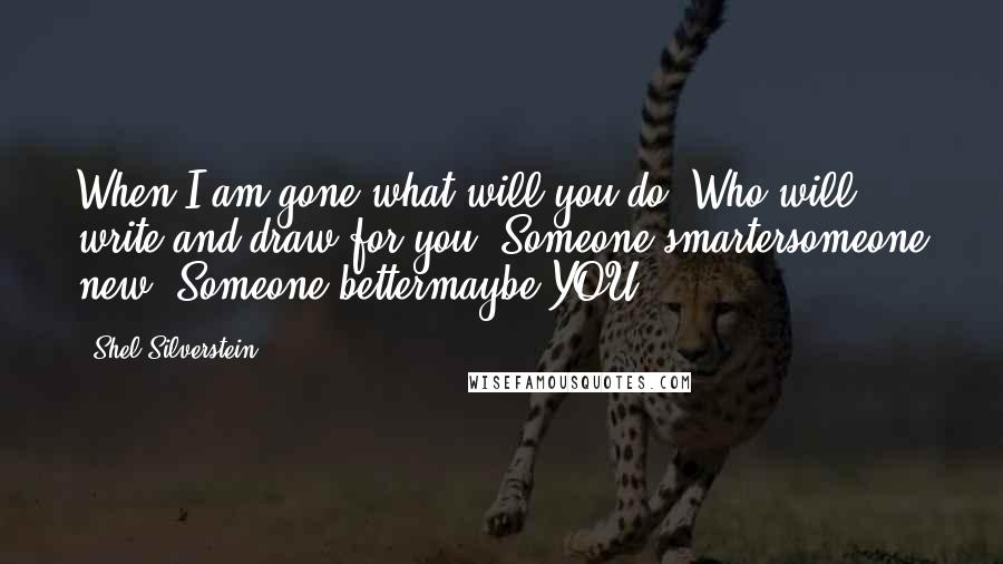 Shel Silverstein Quotes: When I am gone what will you do? Who will write and draw for you? Someone smartersomeone new? Someone bettermaybe YOU!