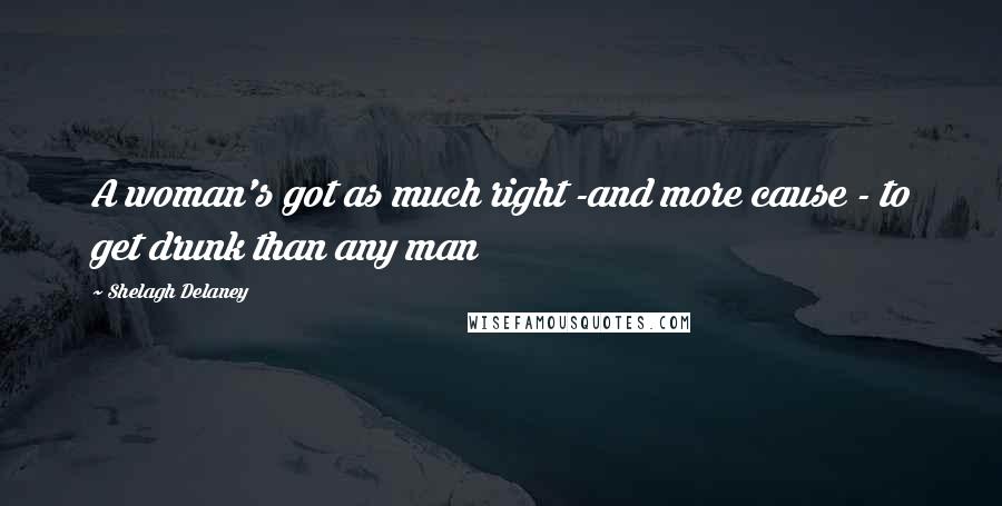 Shelagh Delaney Quotes: A woman's got as much right -and more cause - to get drunk than any man