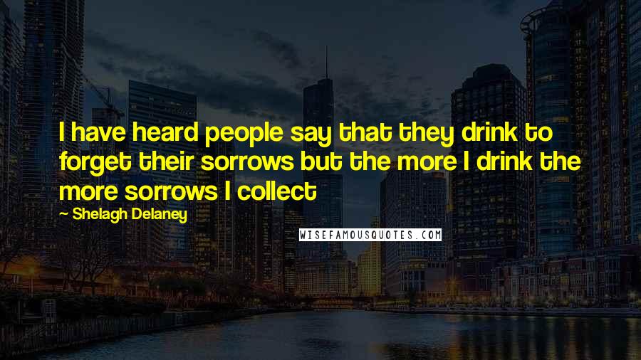 Shelagh Delaney Quotes: I have heard people say that they drink to forget their sorrows but the more I drink the more sorrows I collect