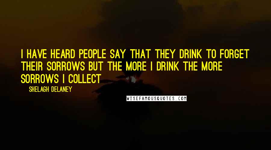 Shelagh Delaney Quotes: I have heard people say that they drink to forget their sorrows but the more I drink the more sorrows I collect