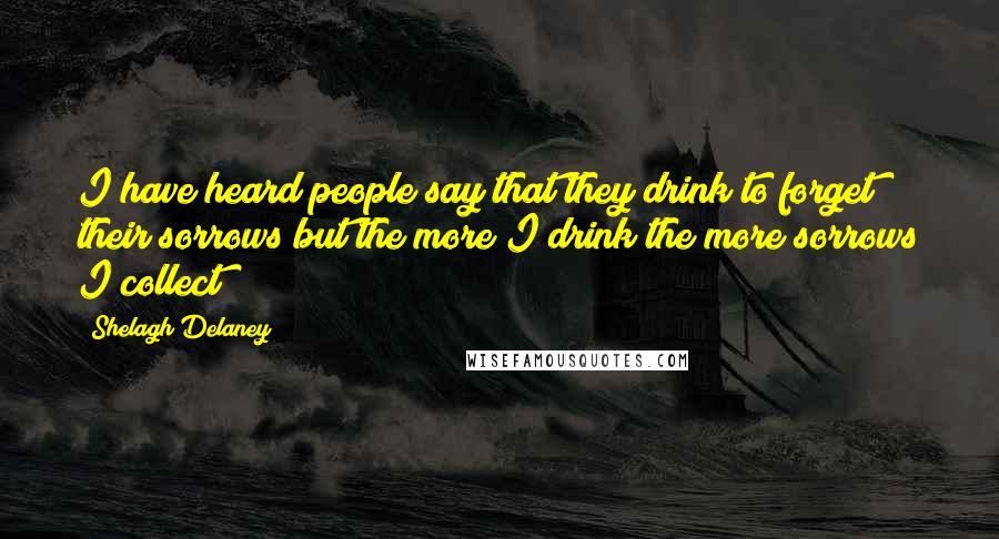 Shelagh Delaney Quotes: I have heard people say that they drink to forget their sorrows but the more I drink the more sorrows I collect