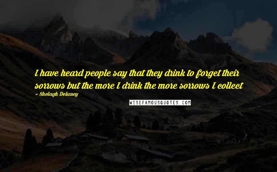 Shelagh Delaney Quotes: I have heard people say that they drink to forget their sorrows but the more I drink the more sorrows I collect