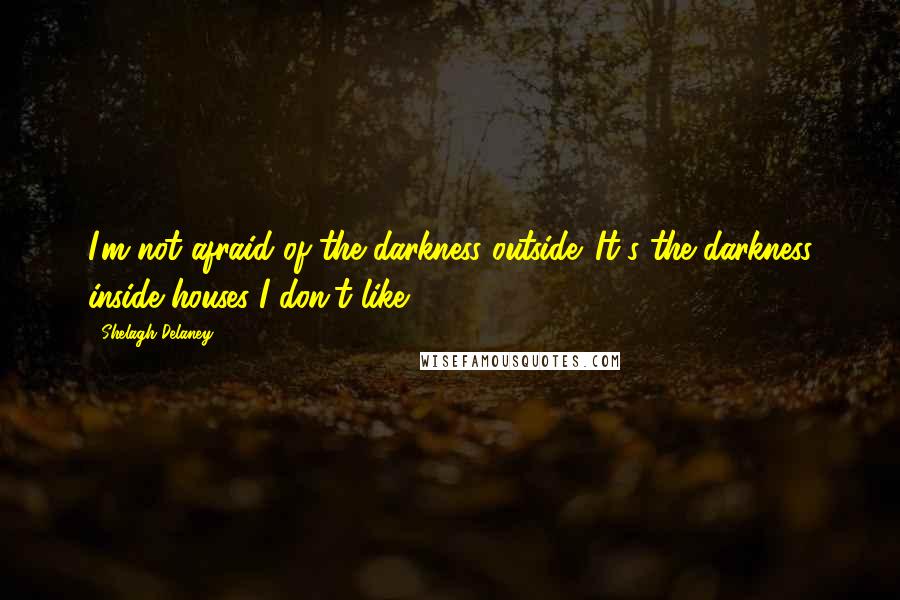 Shelagh Delaney Quotes: I'm not afraid of the darkness outside. It's the darkness inside houses I don't like.