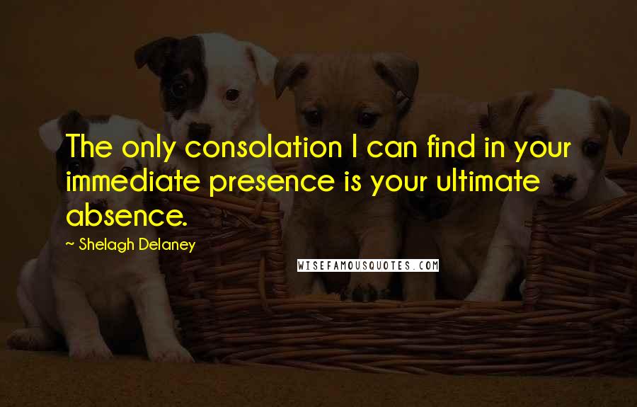 Shelagh Delaney Quotes: The only consolation I can find in your immediate presence is your ultimate absence.