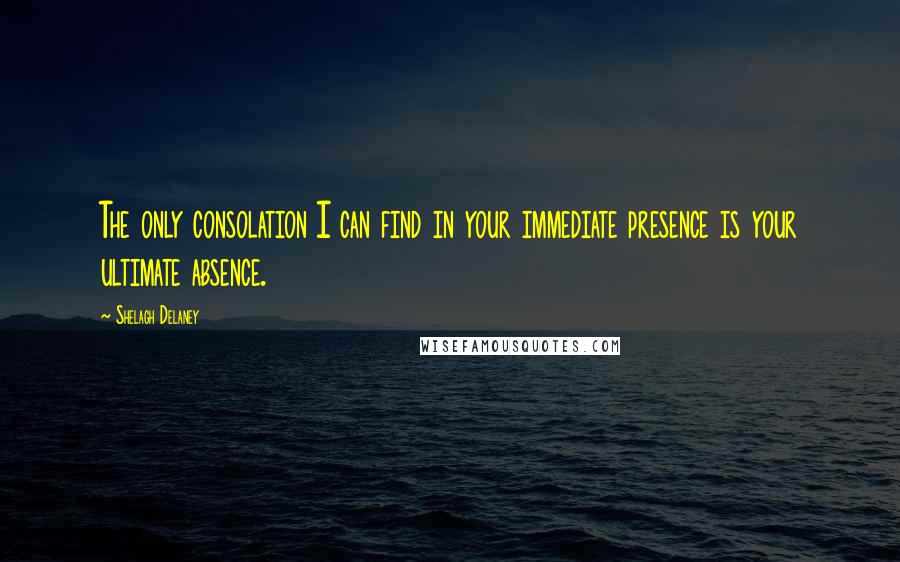 Shelagh Delaney Quotes: The only consolation I can find in your immediate presence is your ultimate absence.