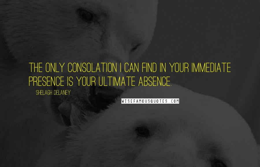 Shelagh Delaney Quotes: The only consolation I can find in your immediate presence is your ultimate absence.