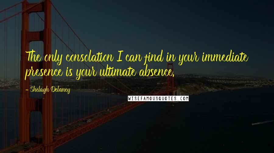 Shelagh Delaney Quotes: The only consolation I can find in your immediate presence is your ultimate absence.