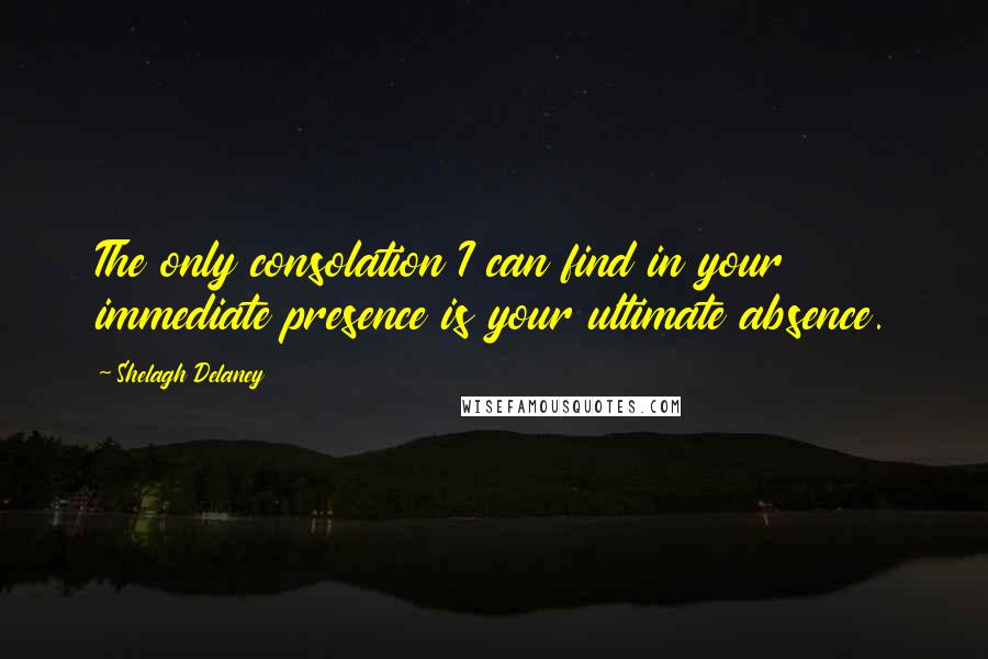 Shelagh Delaney Quotes: The only consolation I can find in your immediate presence is your ultimate absence.