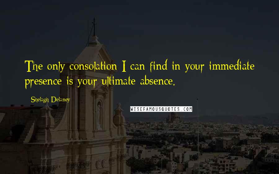 Shelagh Delaney Quotes: The only consolation I can find in your immediate presence is your ultimate absence.