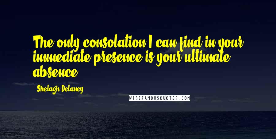 Shelagh Delaney Quotes: The only consolation I can find in your immediate presence is your ultimate absence.