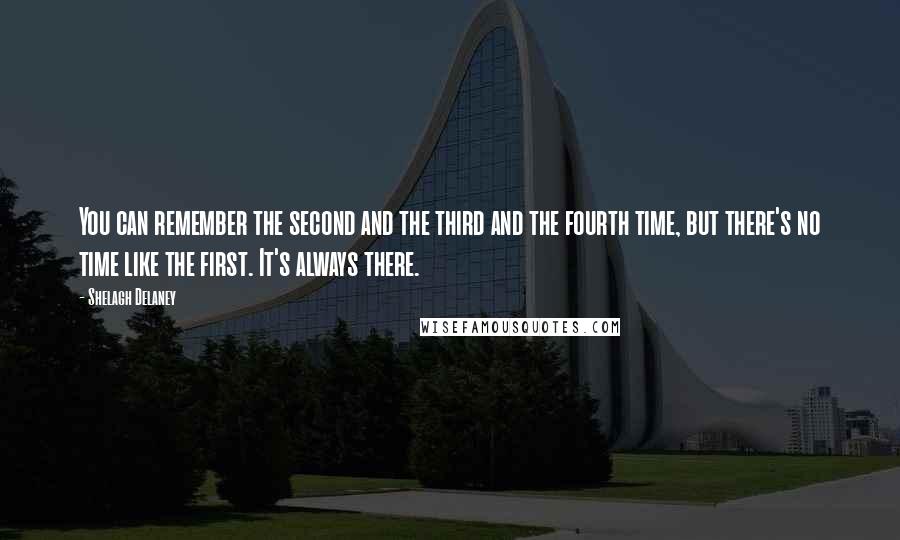 Shelagh Delaney Quotes: You can remember the second and the third and the fourth time, but there's no time like the first. It's always there.