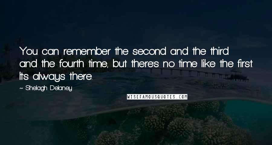 Shelagh Delaney Quotes: You can remember the second and the third and the fourth time, but there's no time like the first. It's always there.
