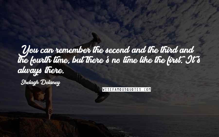 Shelagh Delaney Quotes: You can remember the second and the third and the fourth time, but there's no time like the first. It's always there.