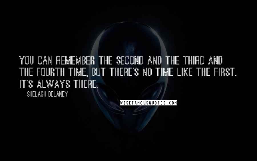 Shelagh Delaney Quotes: You can remember the second and the third and the fourth time, but there's no time like the first. It's always there.