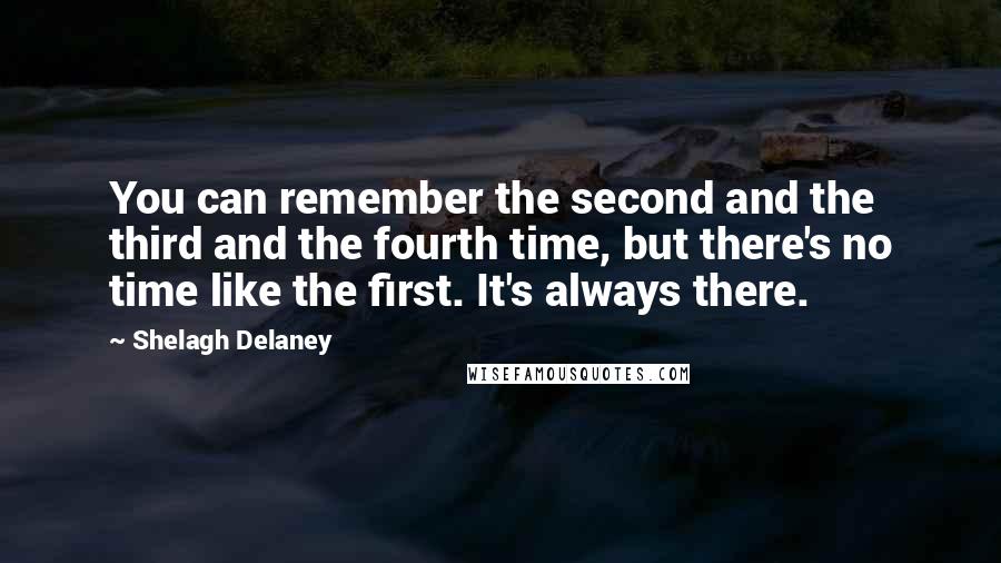 Shelagh Delaney Quotes: You can remember the second and the third and the fourth time, but there's no time like the first. It's always there.