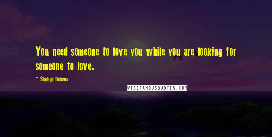 Shelagh Delaney Quotes: You need someone to love you while you are looking for someone to love.