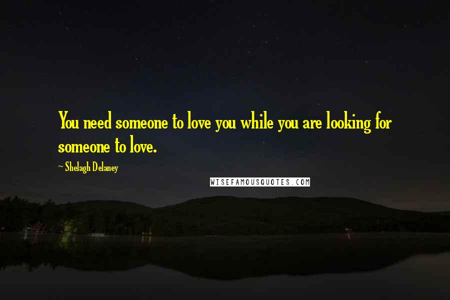 Shelagh Delaney Quotes: You need someone to love you while you are looking for someone to love.