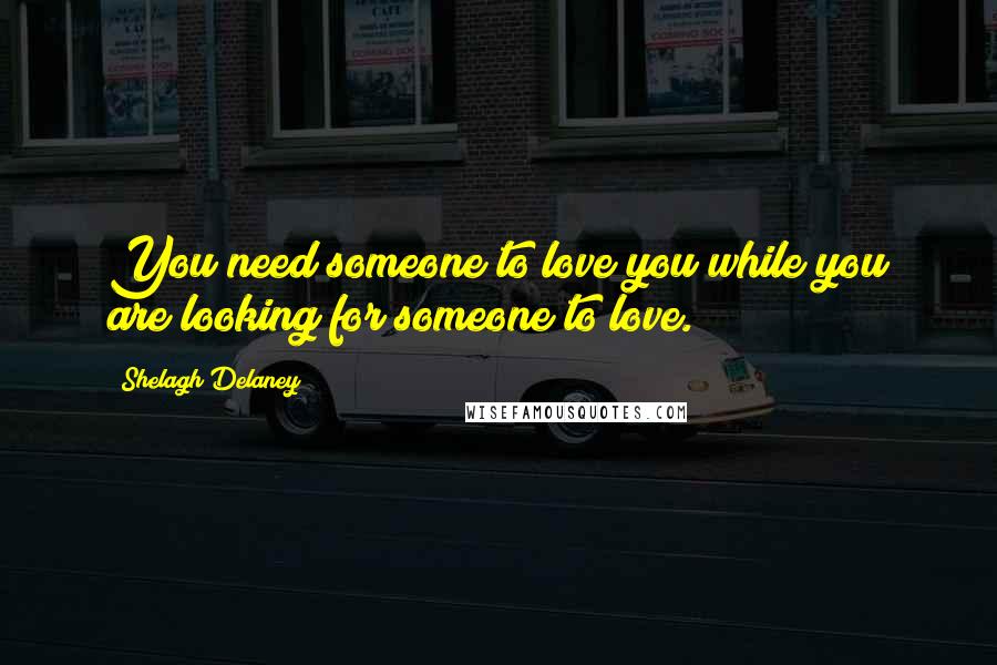 Shelagh Delaney Quotes: You need someone to love you while you are looking for someone to love.