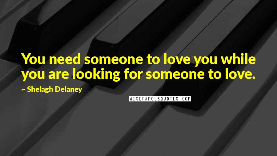 Shelagh Delaney Quotes: You need someone to love you while you are looking for someone to love.