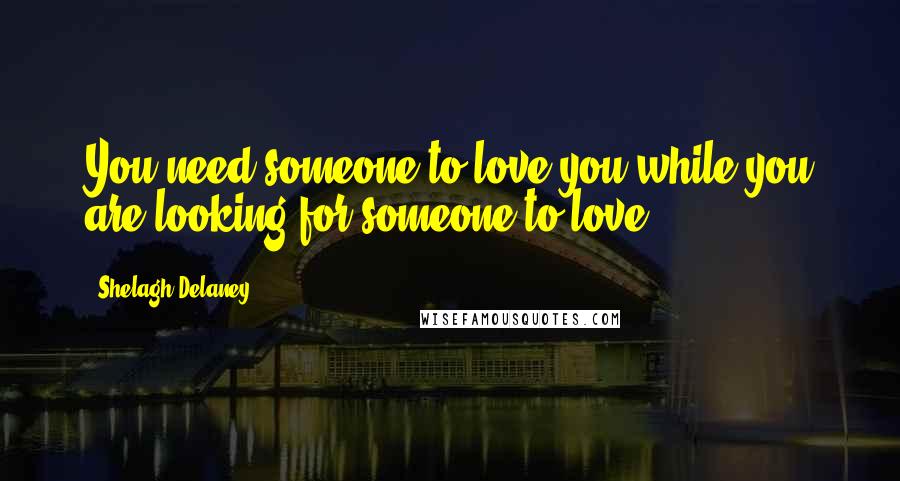 Shelagh Delaney Quotes: You need someone to love you while you are looking for someone to love.