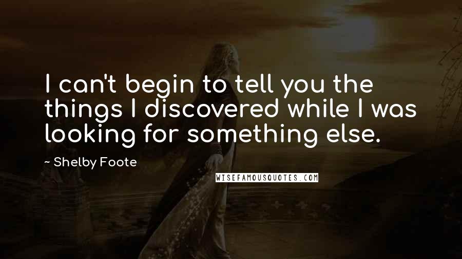 Shelby Foote Quotes: I can't begin to tell you the things I discovered while I was looking for something else.