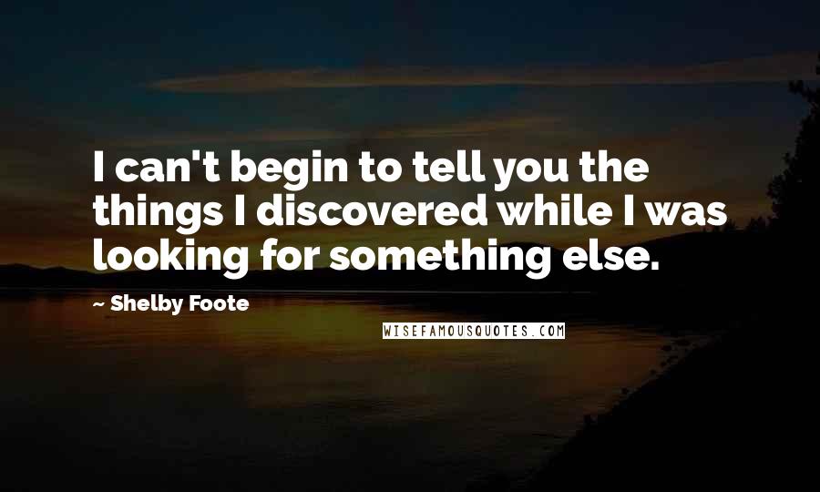 Shelby Foote Quotes: I can't begin to tell you the things I discovered while I was looking for something else.